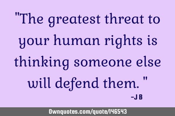 The greatest threat to your human rights is thinking someone else will defend
