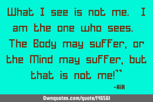 What I see is not me. I am the one who sees. The Body may suffer, or the Mind may suffer, but that
