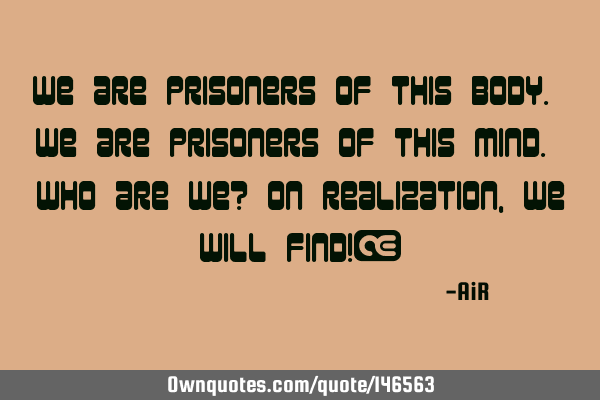We are prisoners of this body. We are prisoners of this mind. Who are we? On realization, we will