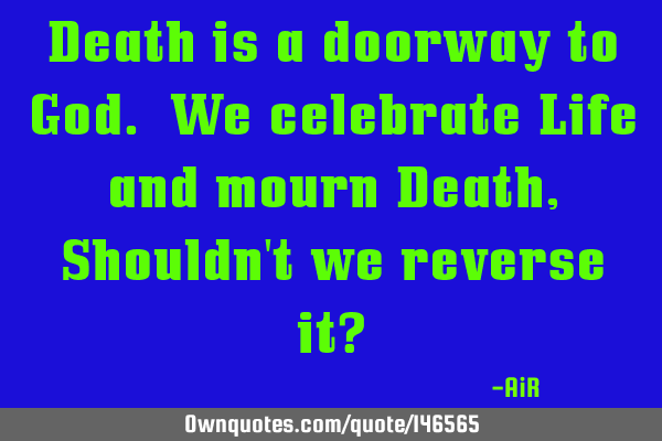Death is a doorway to God. We celebrate Life and mourn Death, Shouldn
