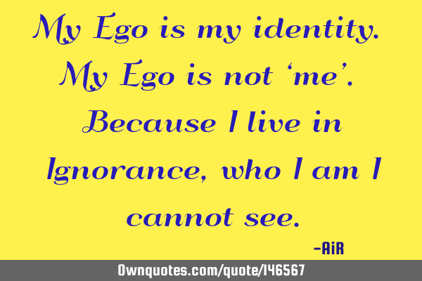 My Ego is my identity. My Ego is not ‘me’. Because I live in Ignorance, who I am I cannot