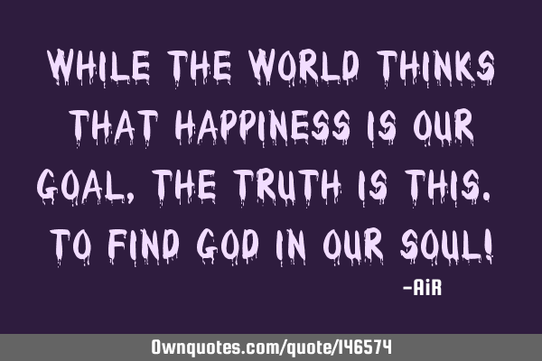While the World Thinks That Happiness is Our Goal, The Truth is this. To Find God in our Soul!