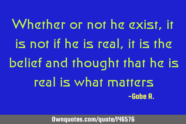 Whether or not he exist, it is not if he is real, it is the belief and thought that he is real is
