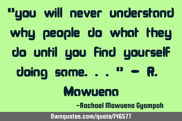"you will never understand why people do what they do until you find yourself doing same..." - R. M