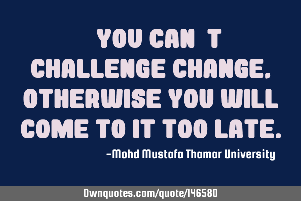 • You can’t challenge change , otherwise you will come to it too