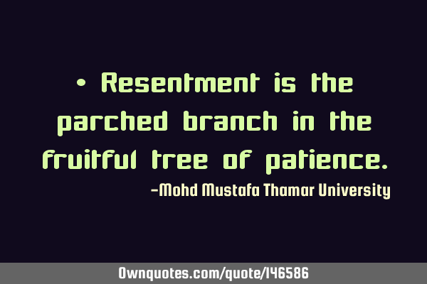 • Resentment is the parched branch in the fruitful tree of