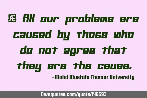 • All our problems are caused by those who do not agree that they are the