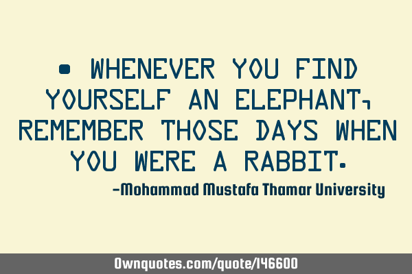 • Whenever you find yourself an elephant, remember those days when you were a