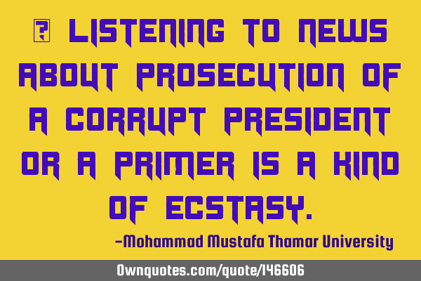 • Listening to news about prosecution of a corrupt president or a primer is a kind of