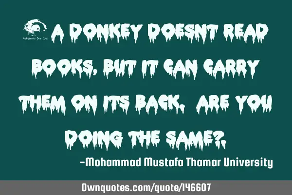 • A donkey doesn’t read books , but it can carry them on its back. Are you doing the same?