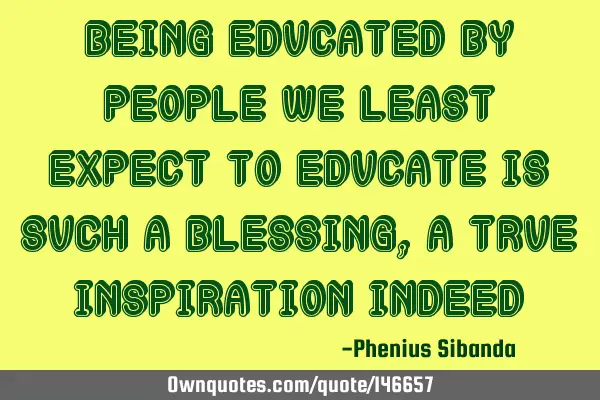 Being educated by people we least expect to educate is such a blessing,a true inspiration