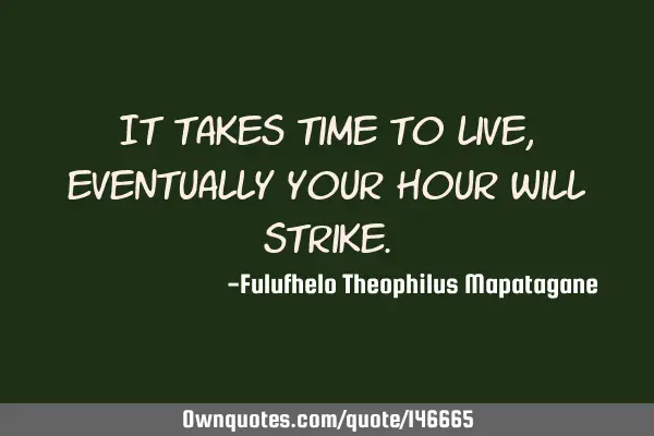 It takes time to live, eventually your hour will