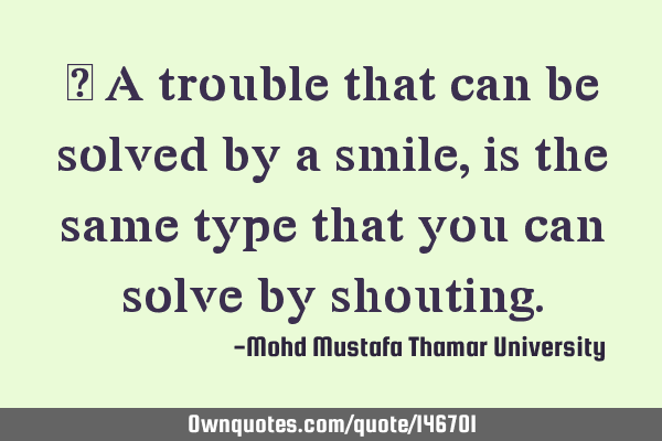 • A trouble that can be solved by a smile, is the same type that you can solve by