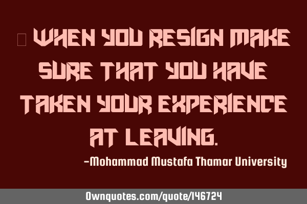 • When you resign make sure that you have taken your experience at