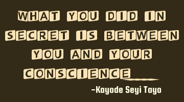 What you did in secret is between you and your conscience....