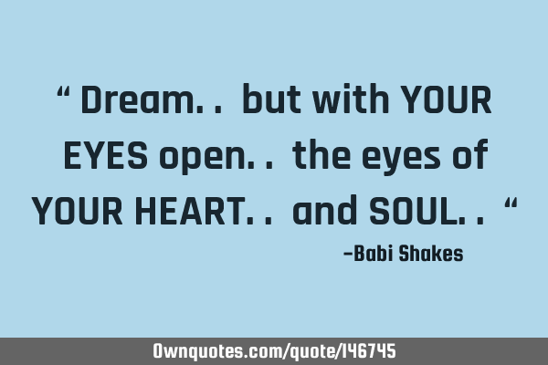 “ Dream.. but with YOUR EYES open.. the eyes of YOUR HEART.. and SOUL.. “