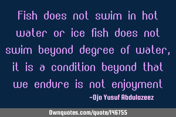 Fish does not swim in hot water or ice fish does not swim beyond degree of water, it is a condition