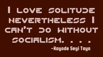 I love solitude nevertheless I can't do without socialism....