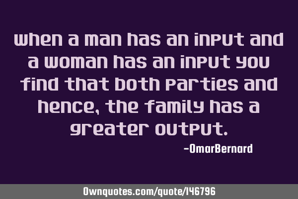 When a man has an input and a woman has an input you find that both parties and hence, the family