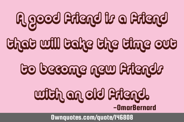 A good friend is a friend that will take the time out to become new friends with an old