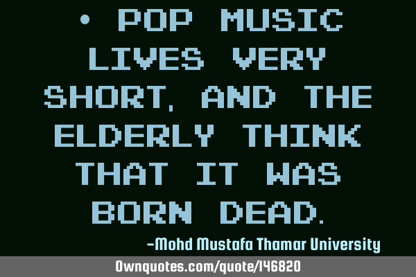 • Pop Music lives very short, and the elderly think that it was born