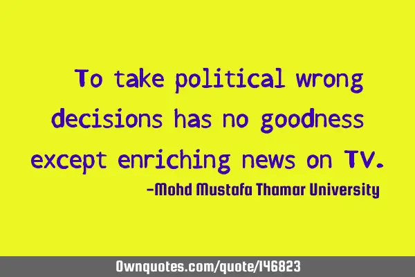 • To take political wrong decisions has no goodness except enriching news on TV