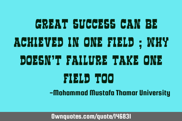 • Great success can be achieved in one field ; why doesn’t failure take one field too ?