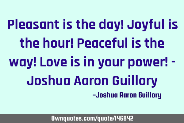 Pleasant is the day! Joyful is the hour! Peaceful is the way! Love is in your power! - Joshua Aaron