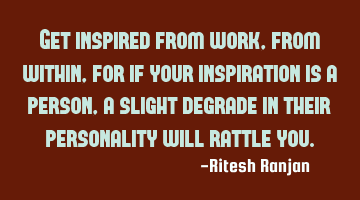 Get inspired from work, from within, for if your inspiration is a person, a slight degrade in their