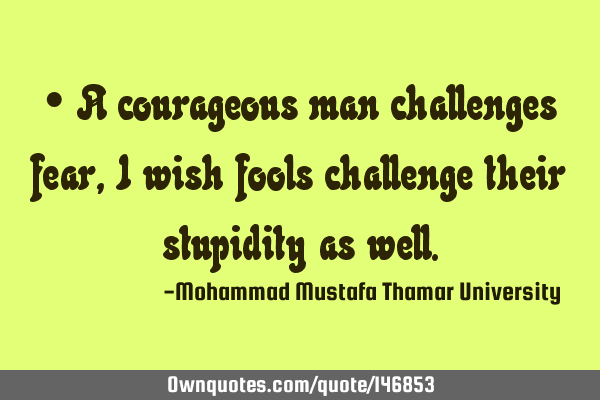 • A courageous man challenges fear , I wish fools challenge their stupidity as