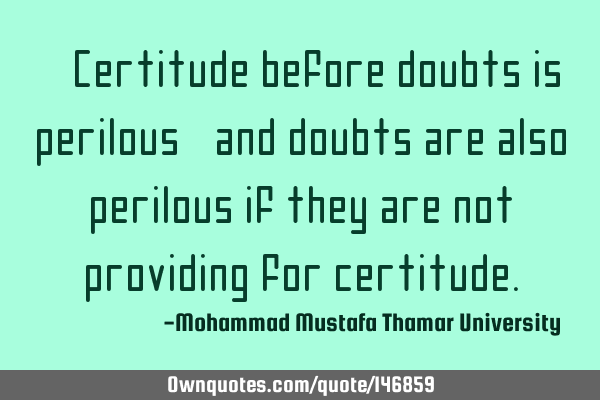 • Certitude before doubts is perilous, and doubts are also perilous if they are not providing for
