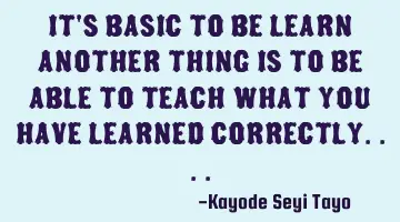 It's basic to be learn another thing is to be able to teach what you have learned correctly....
