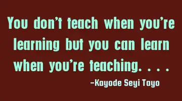 You don't teach when you're learning but you can learn when you're teaching....