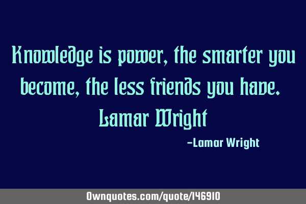 Knowledge is power, the smarter you become, the less friends you have. Lamar W
