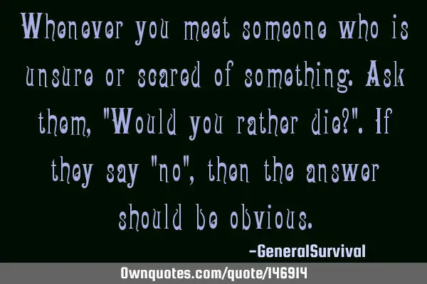Whenever you meet someone who is unsure or scared of something. Ask them, "Would you rather die?". I