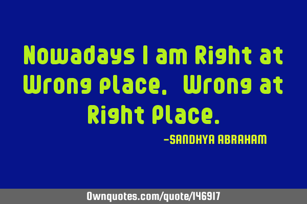 Nowadays I am Right at Wrong place, & Wrong at Right P