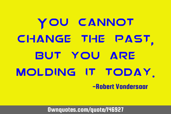 You cannot change the past, but you are molding it