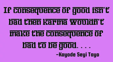 If consequence of good isn't bad then karma wouldn't make the consequence of bad to be good....