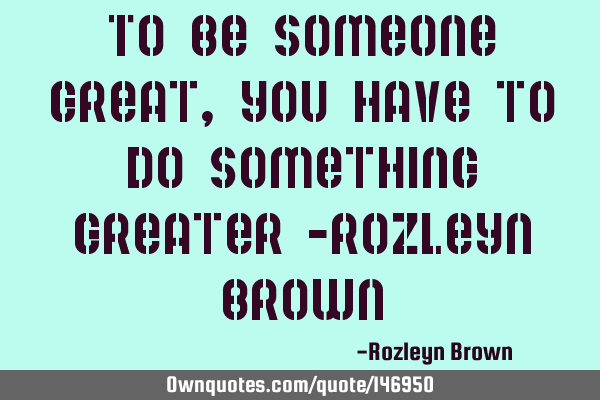 To be someone great, you have to do something greater -Rozleyn B