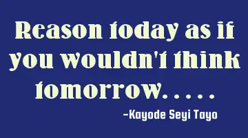 Reason today as if you wouldn't think tomorrow.....
