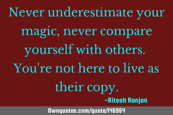 Never underestimate your magic, never compare yourself with others. You