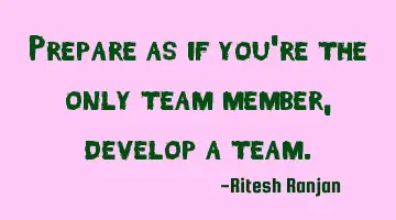 Prepare as if you're the only team member, develop a team.