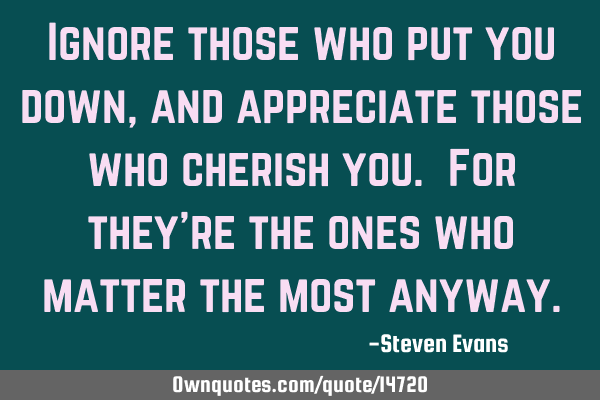 Ignore those who put you down, and appreciate those who cherish you. For they