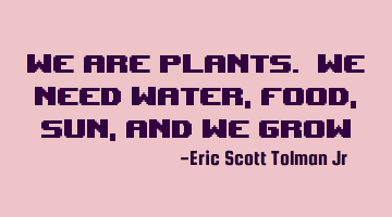 We are plants. We need water, food, sun, and we