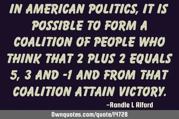 In American politics, it is possible to form a coalition of people who think that 2 plus 2 equals 5,