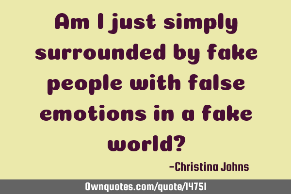 Am I just simply surrounded by fake people with false emotions in a fake world?