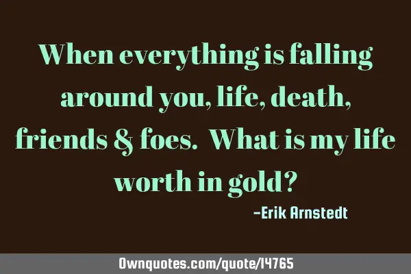 When everything is falling around you, life, death, friends & foes. What is my life worth in gold?