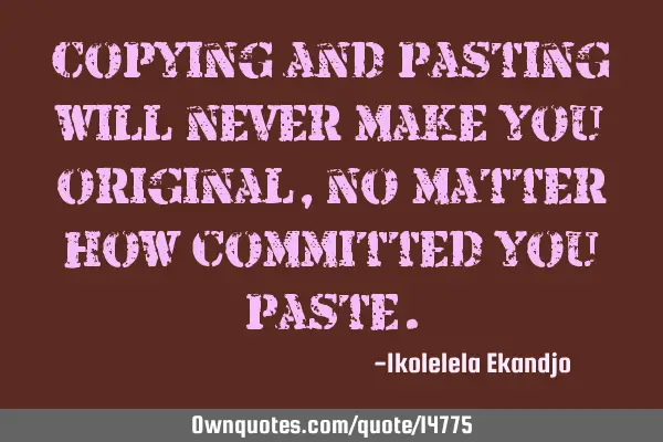 Copying and pasting will never make you original, no matter how committed you