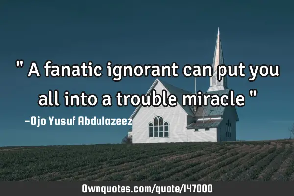 " A fanatic ignorant can put you all into a trouble miracle "