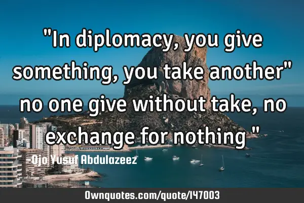 "In diplomacy, you give something, you take another" no one give without take, no exchange for